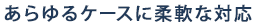 あらゆるケースに柔軟な対応